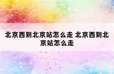 北京西到北京站怎么走 北京西到北京站怎么走